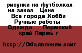 рисунки на футболках на заказ › Цена ­ 600 - Все города Хобби. Ручные работы » Одежда   . Пермский край,Пермь г.